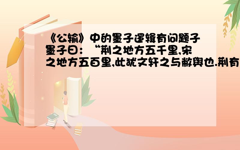 《公输》中的墨子逻辑有问题子墨子曰：“荆之地方五千里,宋之地方五百里,此犹文轩之与敝舆也.荆有云梦,犀兕(sì)麋鹿满之,江汉之鱼鳖鼋鼍（yuán tuó）为天下富,宋所谓无雉兔鲋(fù)鱼者