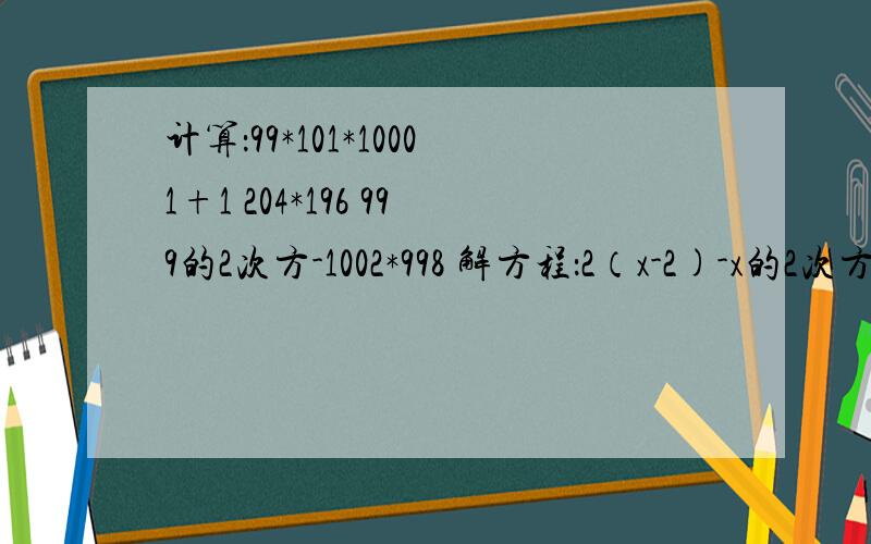 计算：99*101*10001+1 204*196 999的2次方-1002*998 解方程：2（x-2)-x的2次方=x-(x-1)(x+1)