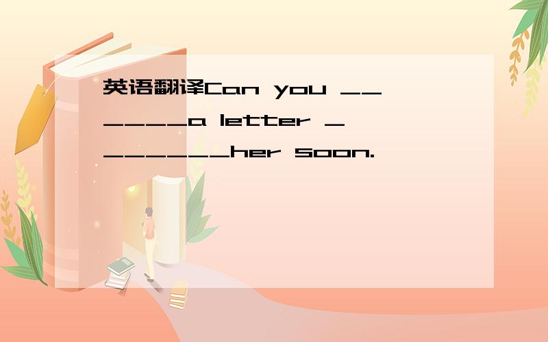 英语翻译Can you ______a letter _______her soon.