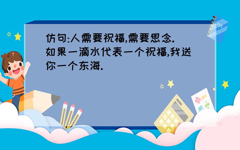 仿句:人需要祝福,需要思念.如果一滴水代表一个祝福,我送你一个东海.