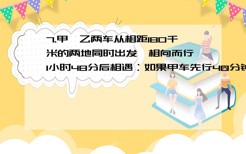 7.甲、乙两车从相距180千米的两地同时出发,相向而行,1小时48分后相遇；如果甲车先行40分钟,则两车在乙车出发后1小时30分相遇,求甲、乙两车的速度.