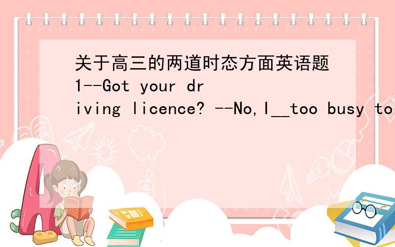 关于高三的两道时态方面英语题1--Got your driving licence? --No,I__too busy to have practice,So I didn't take the driving test2  Jam has been majoring in music in his hometown since he left     Beijing,where he__for three years.为什么