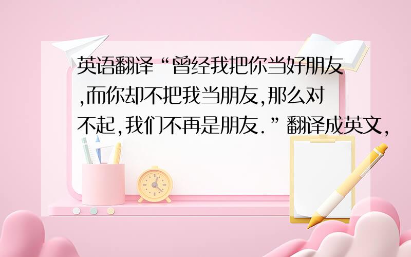 英语翻译“曾经我把你当好朋友,而你却不把我当朋友,那么对不起,我们不再是朋友.”翻译成英文,