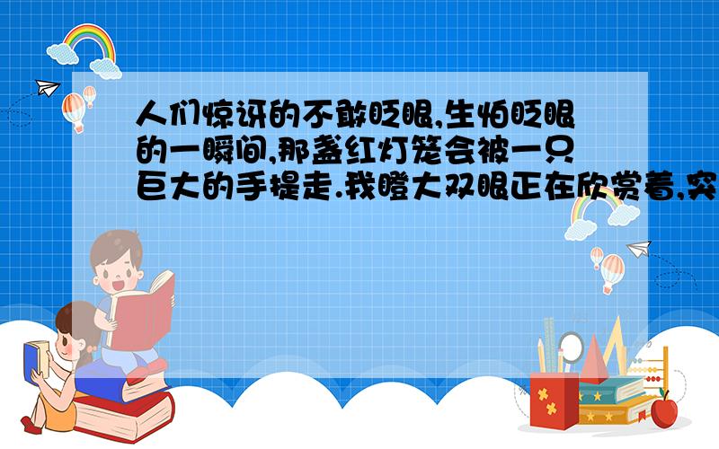 人们惊讶的不敢眨眼,生怕眨眼的一瞬间,那盏红灯笼会被一只巨大的手提走.我瞪大双眼正在欣赏着,突然那落日颤动了两下,最后像跳水员那样,以一个轻快、敏捷的弹跳,在以一个悄然无声、水