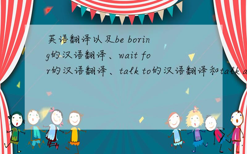 英语翻译以及be boring的汉语翻译、wait for的汉语翻译、talk to的汉语翻译和talk about的汉语翻译.