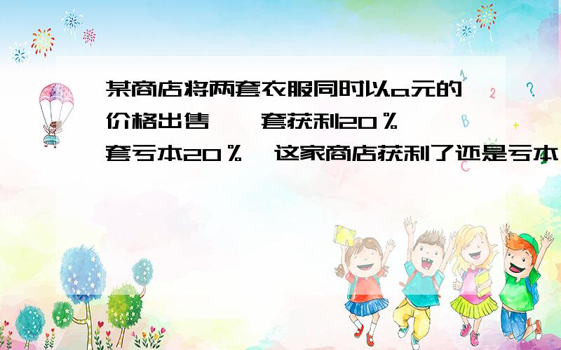 某商店将两套衣服同时以a元的价格出售,一套获利20％,一套亏本20％,这家商店获利了还是亏本了?获利或亏本多少元!