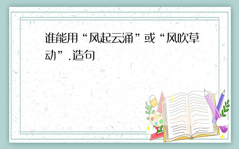 谁能用“风起云涌”或“风吹草动”.造句