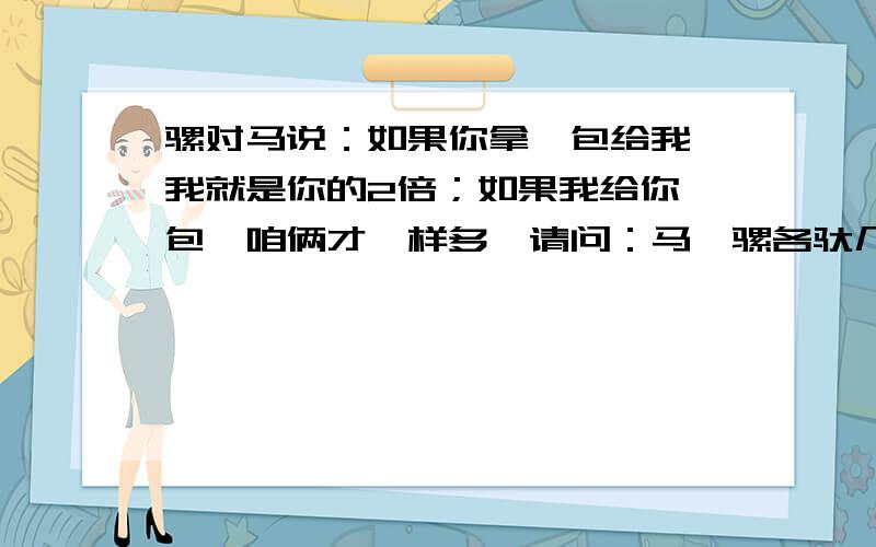 骡对马说：如果你拿一包给我,我就是你的2倍；如果我给你一包,咱俩才一样多,请问：马、骡各驮几包?