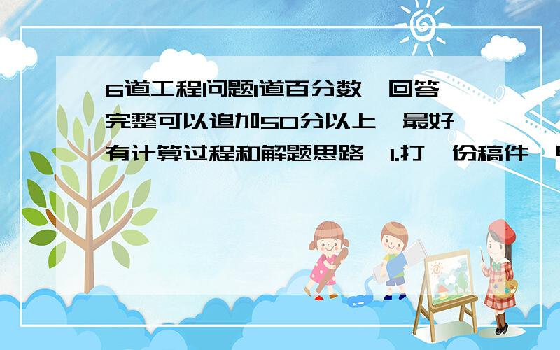 6道工程问题1道百分数,回答完整可以追加50分以上,最好有计算过程和解题思路,1.打一份稿件,甲打字员单独打要用10小时,乙打字员单独打要用12小时.现在先由甲、乙两人合打2小时后,剩下的由