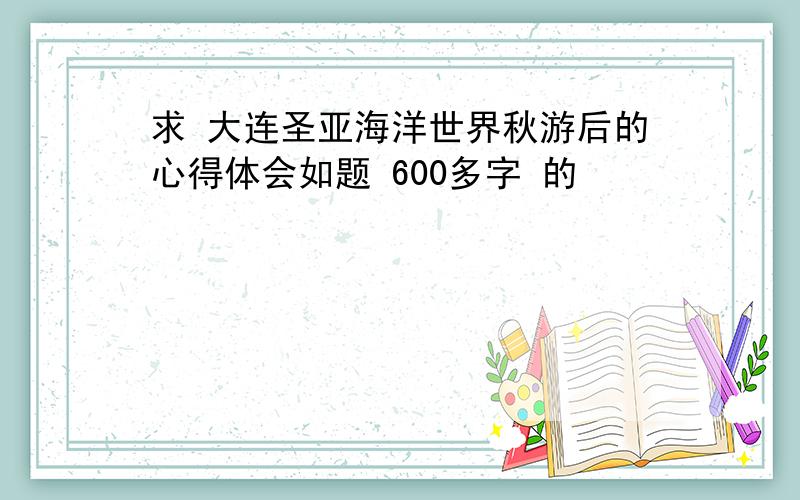 求 大连圣亚海洋世界秋游后的心得体会如题 600多字 的