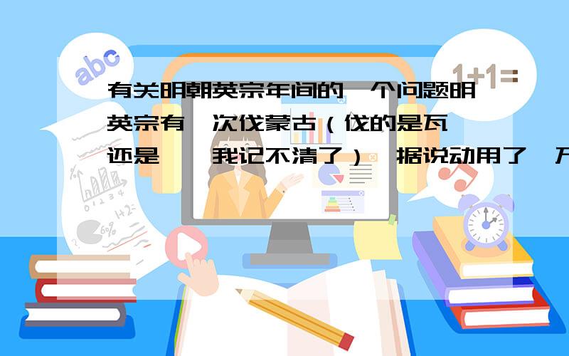 有关明朝英宗年间的一个问题明英宗有一次伐蒙古（伐的是瓦剌还是鞑靼我记不清了）,据说动用了一万辆炮车,这是真的吗?炮车又是什么东西啊?