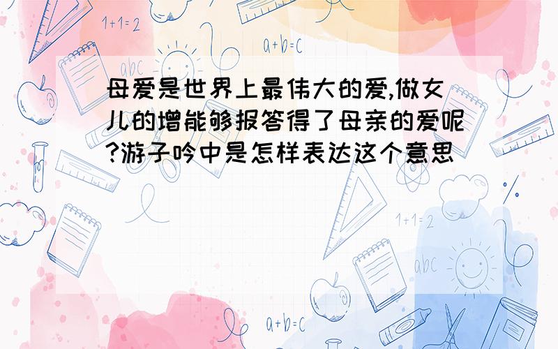 母爱是世界上最伟大的爱,做女儿的增能够报答得了母亲的爱呢?游子吟中是怎样表达这个意思