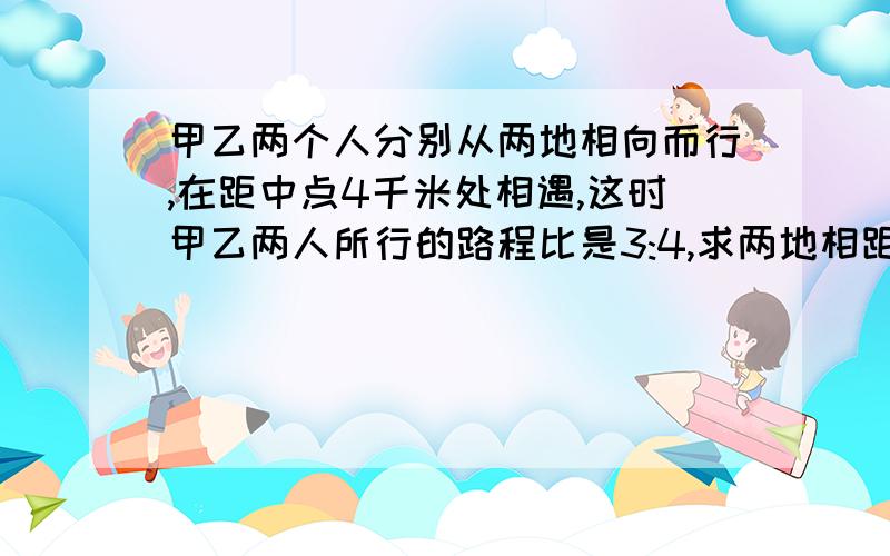 甲乙两个人分别从两地相向而行,在距中点4千米处相遇,这时甲乙两人所行的路程比是3:4,求两地相距多少米