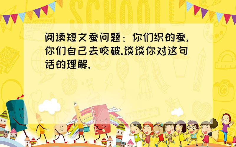 阅读短文蚕问题：你们织的蚕,你们自己去咬破.谈谈你对这句话的理解.