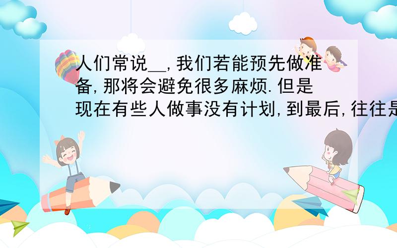 人们常说＿,我们若能预先做准备,那将会避免很多麻烦.但是现在有些人做事没有计划,到最后,往往是＿,填写：歇后语、谚语、俗语