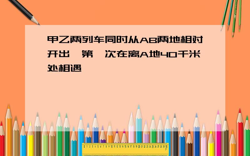 甲乙两列车同时从AB两地相对开出,第一次在离A地40千米处相遇