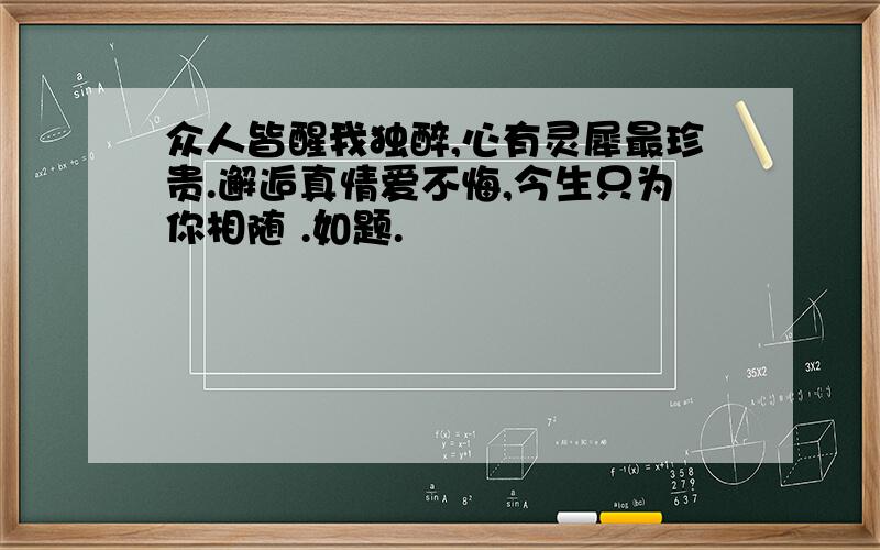 众人皆醒我独醉,心有灵犀最珍贵.邂逅真情爱不悔,今生只为你相随 .如题.