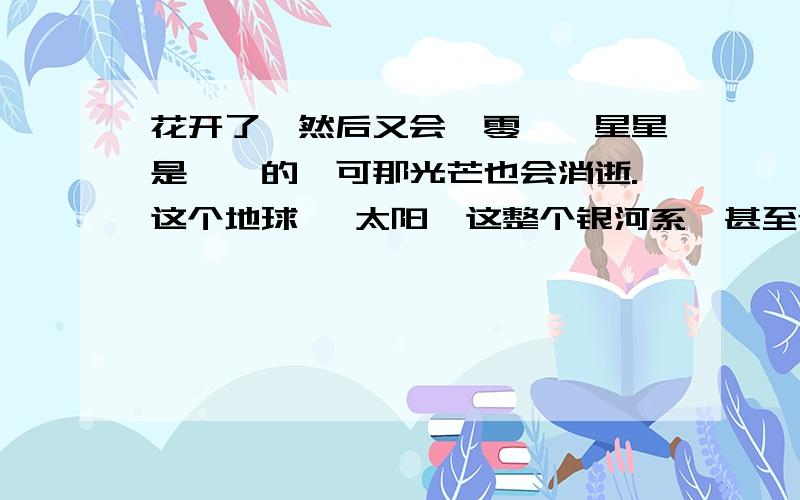 花开了,然后又会凋零……星星是璀璨的,可那光芒也会消逝.这个地球 、太阳、这整个银河系、甚至连这个宇花开了,然后又会凋零……星星是璀璨的,可那光芒也会消逝.这个地球  、太阳、这