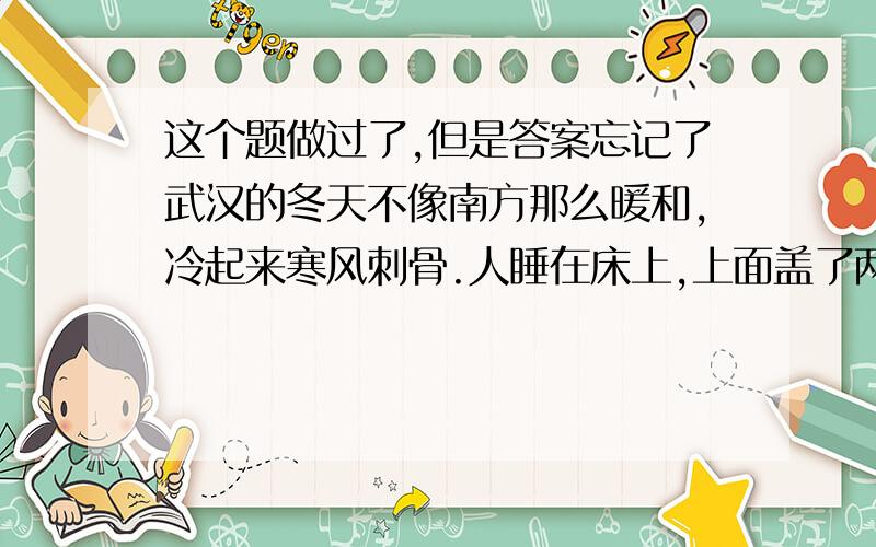 这个题做过了,但是答案忘记了武汉的冬天不像南方那么暖和,冷起来寒风刺骨.人睡在床上,上面盖了两床被子,再压一件厚衣服,半夜仍会感到很冷.最能准确复述这段话意思的是（ ）.A．武汉的