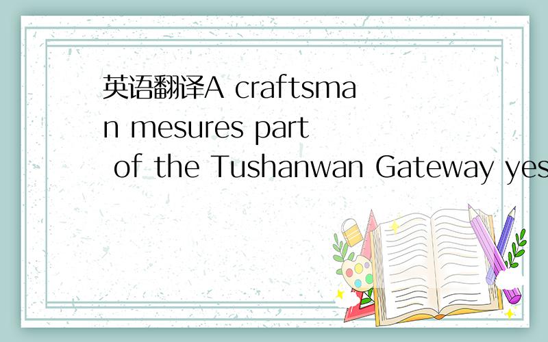 英语翻译A craftsman mesures part of the Tushanwan Gateway yesterday at Tushanwan Museum in Xuhui District.The gateway is 5.8 meters high and 5.2 meters wide and was a star attraction at three previous World Expos.Now it is being renovated for its