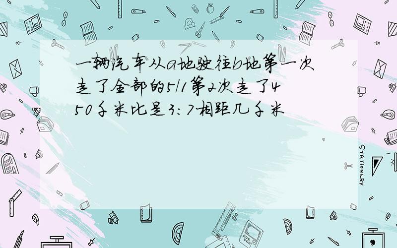 一辆汽车从a地驶往b地第一次走了全部的5/1第2次走了450千米比是3:7相距几千米