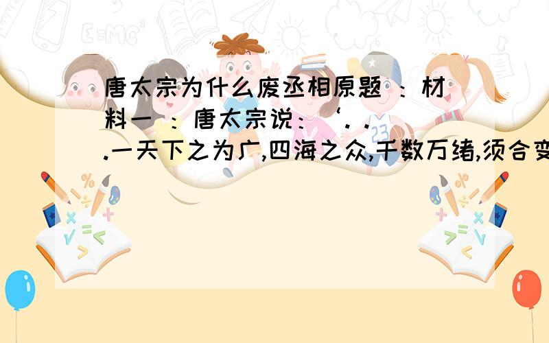 唐太宗为什么废丞相原题 ：材料一 ：唐太宗说：‘. . .一天下之为广,四海之众,千数万绪,须合变通,皆委百司商量宰相筹划,干事稳便,方可奏行 . . .’材料二 ：明太祖说：‘自秦始置丞相,不