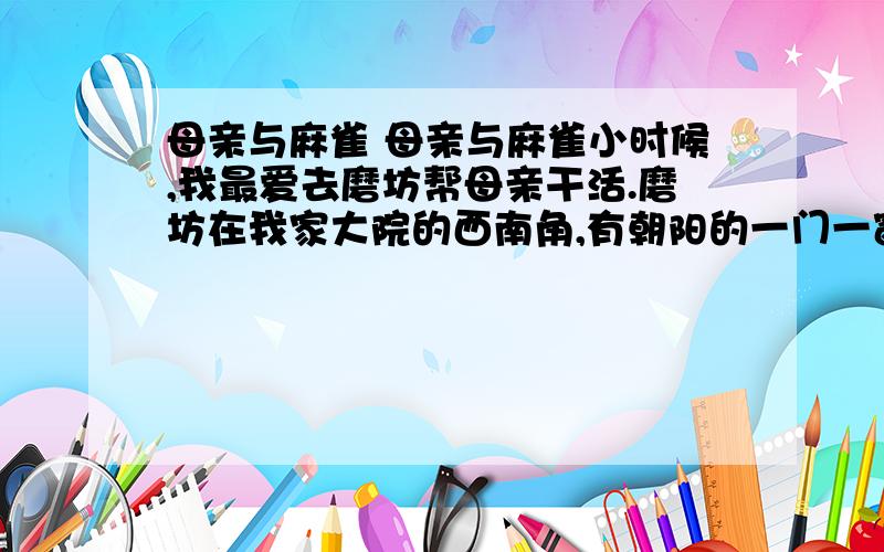 母亲与麻雀 母亲与麻雀小时候,我最爱去磨坊帮母亲干活.磨坊在我家大院的西南角,有朝阳的一门一窗,说是门窗,其实是门洞和没窗架的窗口而已.这磨是我妈的磨,是我外公给我妈的惟一的陪