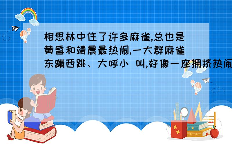 相思林中住了许多麻雀,总也是黄昏和靖晨最热闹,一大群麻雀东蹦西跳、大呼小 叫,好像一座拥挤热闹的市场,听到震耳的喧哗声,却没有一句听得清楚.路过相思林时,我常浮起一个念头：这一