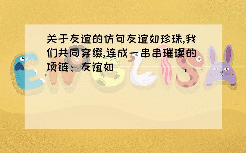 关于友谊的仿句友谊如珍珠,我们共同穿缀,连成一串串璀璨的项链：友谊如——————,——————,————————：友谊如——————,——————,——————.