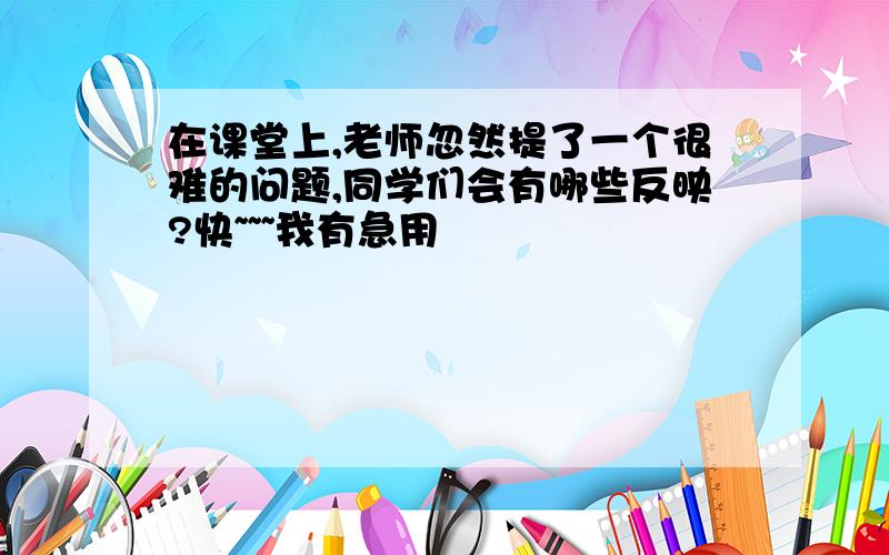 在课堂上,老师忽然提了一个很难的问题,同学们会有哪些反映?快~~~我有急用