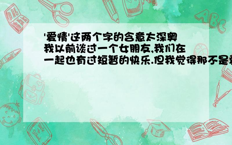 '爱情'这两个字的含意太深奥我以前谈过一个女朋友,我们在一起也有过短暂的快乐.但我觉得那不是爱情,我们在一起好象是为了男人和女人之间的欲望.而现在我真的想找一份纯真的爱情,可她