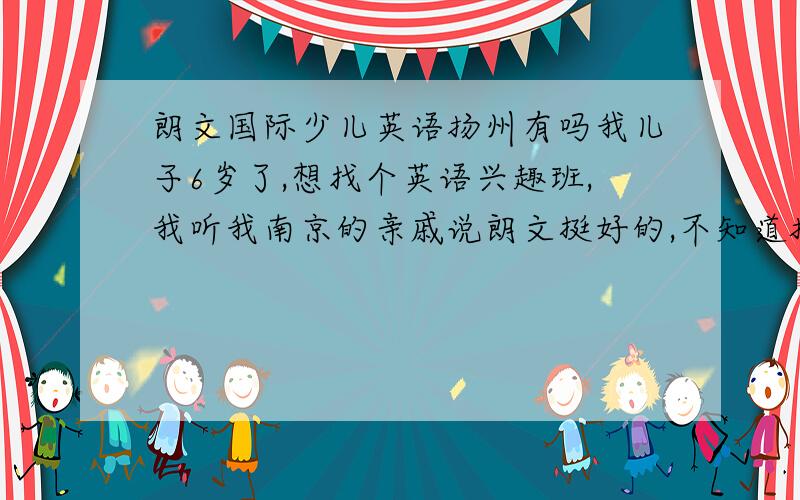 朗文国际少儿英语扬州有吗我儿子6岁了,想找个英语兴趣班,我听我南京的亲戚说朗文挺好的,不知道扬州有没有?地址在哪里的