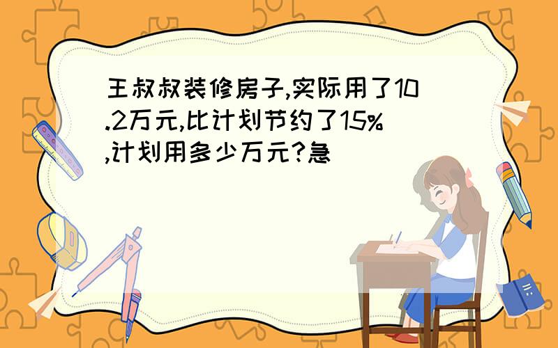 王叔叔装修房子,实际用了10.2万元,比计划节约了15%,计划用多少万元?急