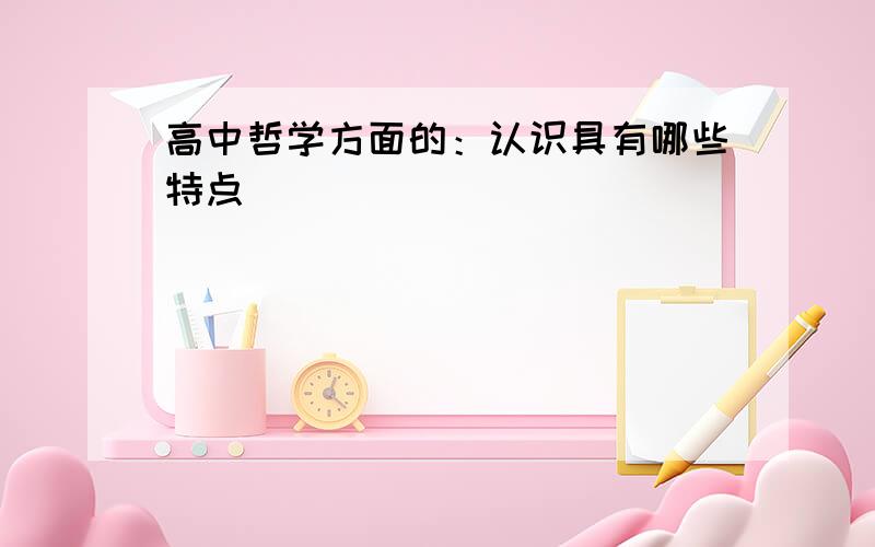 高中哲学方面的：认识具有哪些特点