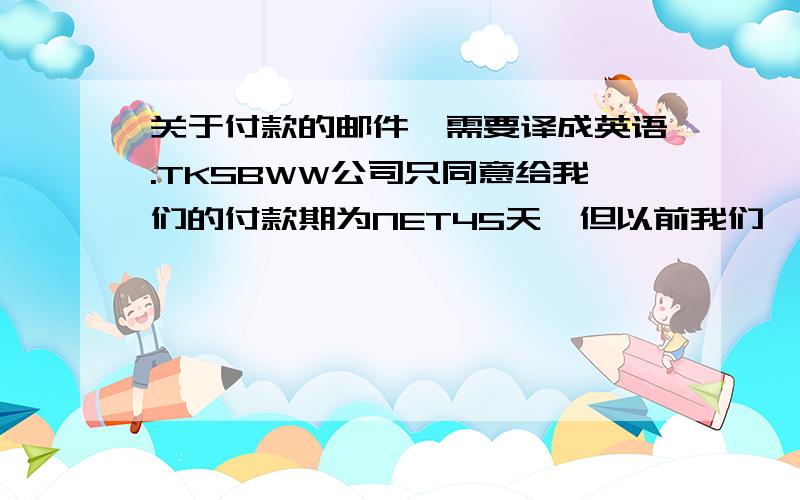 关于付款的邮件,需要译成英语.TKSBWW公司只同意给我们的付款期为NET45天,但以前我们一直都是按NET60天付款的,现在他们不同意我们将付款期延至NET85天,请问我们如何回复他们?