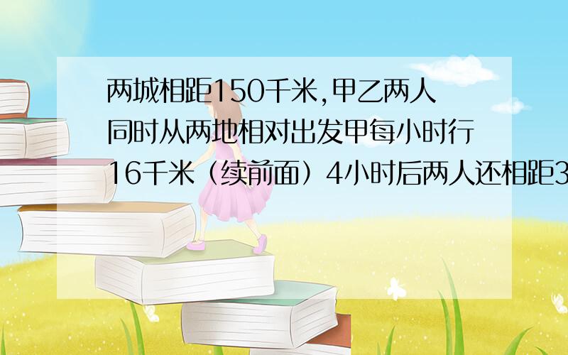 两城相距150千米,甲乙两人同时从两地相对出发甲每小时行16千米（续前面）4小时后两人还相距30千米,乙每小时行多少千米列方程