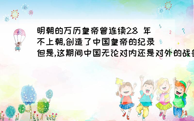 明朝的万历皇帝曾连续28 年不上朝,创造了中国皇帝的纪录但是,这期间中国无论对内还是对外的战争均获得全胜归根到底是明朝拥有强大的内阁及行政系统,皇权受到极大制约,已经无法与从前