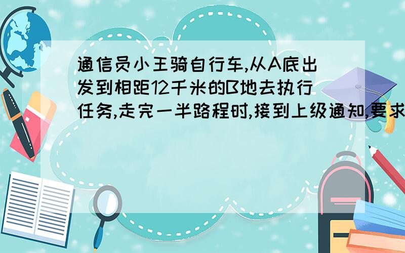 通信员小王骑自行车,从A底出发到相距12千米的B地去执行任务,走完一半路程时,接到上级通知,要求他提前15分钟到达,因此他每小时比原来多骑2千米,并按照要求准时到达B地,求小王原来每小时