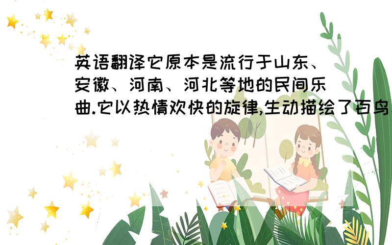 英语翻译它原本是流行于山东、安徽、河南、河北等地的民间乐曲.它以热情欢快的旋律,生动描绘了百鸟和鸣、气象万千的自然景象,表现出人们对大自然的赞美和热爱之情.