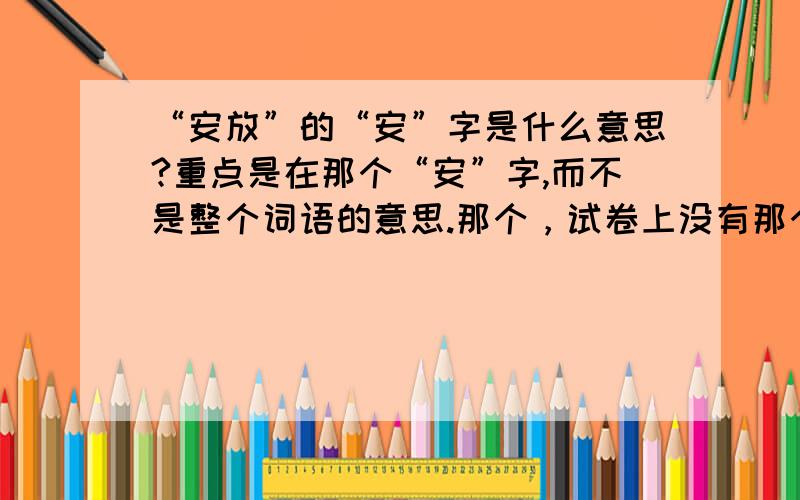 “安放”的“安”字是什么意思?重点是在那个“安”字,而不是整个词语的意思.那个，试卷上没有那个选项。有一个“安装，设立”该不该选这个呢？