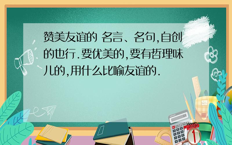 赞美友谊的 名言、名句,自创的也行.要优美的,要有哲理味儿的,用什么比喻友谊的.