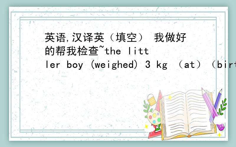 英语,汉译英（填空） 我做好的帮我检查~the littler boy (weighed) 3 kg （at）（birth）这个小男孩出生时,体重只有3kg.This elephant ()()() more than this panda这只大象比这只大熊猫重好多倍We should never（）