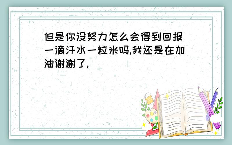 但是你没努力怎么会得到回报 一滴汗水一粒米吗,我还是在加油谢谢了,