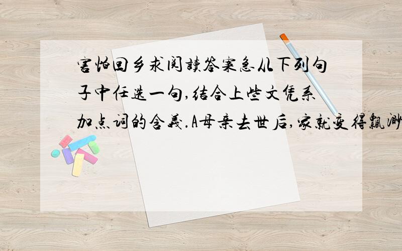 害怕回乡求阅读答案急从下列句子中任选一句,结合上些文凭系加点词的含义.A母亲去世后,家就变得飘渺了.飘渺B匆匆推开柴门,扑进母亲怀里,一卸世路风尘的艰辛.卸 文中提到回家是什么感觉