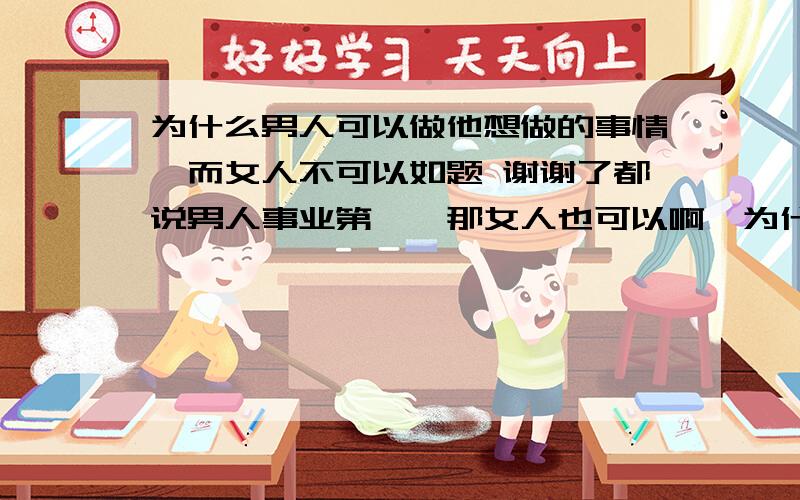 为什么男人可以做他想做的事情、而女人不可以如题 谢谢了都说男人事业第一、那女人也可以啊、为什么就只能在家带孩子呢、太不公平了