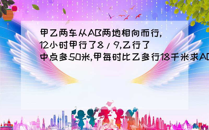 甲乙两车从AB两地相向而行,12小时甲行了8/9,乙行了中点多50米,甲每时比乙多行18千米求AB相距多少千米?