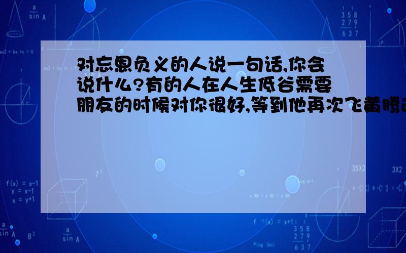 对忘恩负义的人说一句话,你会说什么?有的人在人生低谷需要朋友的时候对你很好,等到他再次飞黄腾达了就把你甩在脑后,对于这种人,要怎么对他?对他说一句话,要说什么?很生气,也很难过.在