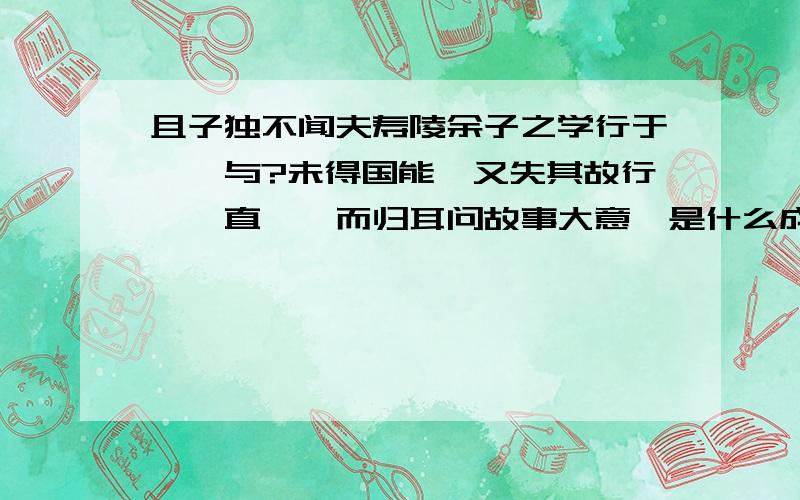 且子独不闻夫寿陵余子之学行于邯郸与?未得国能,又失其故行矣,直匍匐而归耳问故事大意、是什么成语,含义是什么