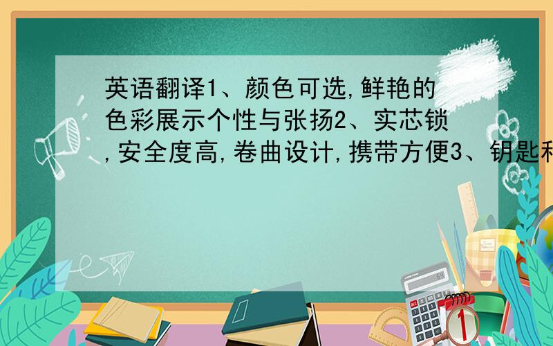 英语翻译1、颜色可选,鲜艳的色彩展示个性与张扬2、实芯锁,安全度高,卷曲设计,携带方便3、钥匙和锁芯优等铜材料,耐磨性强,在使用中不易折断和变形.4、彩色钢丝锁,颜色可选5、带支架,多