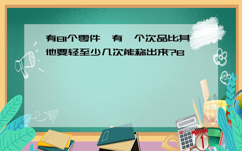 有81个零件,有一个次品比其他要轻至少几次能称出来?B